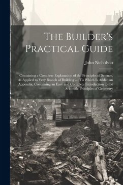The Builder's Practical Guide: Containing a Complete Explanation of the Principles of Science, As Applied to Very Branch of Building ...: To Which Is - Nicholson, John