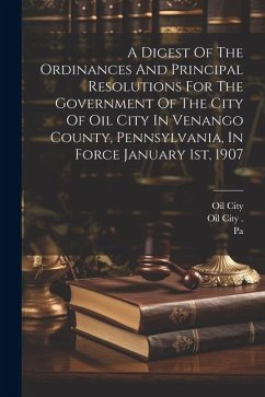 A Digest Of The Ordinances And Principal Resolutions For The Government Of The City Of Oil City In Venango County, Pennsylvania, In Force January 1st, - (Pa )., Oil City; City, Oil; Pa