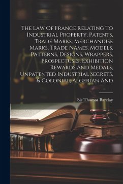 The Law Of France Relating To Industrial Property, Patents, Trade Marks, Merchandise Marks, Trade Names, Models, Patterns, Designs, Wrappers, Prospectuses, Exhibition Rewards And Medals, Unpatented Industrial Secrets, & Colonial, Algerian And - Barclay, Thomas