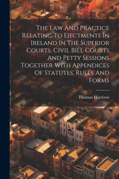 The Law And Practice Relating To Ejectments In Ireland In The Superior Courts, Civil Bill Courts And Petty Sessions Together With Appendices Of Statut - Harrison, Thomas