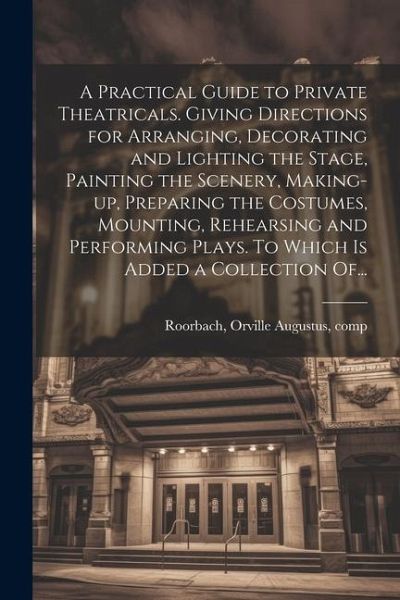 A Practical Guide to Private Theatricals. Giving Directions for Arranging, Decorating and Lighting the Stage, Painting the Scenery, Making-up, Prepari A Practical Guide to Private Theatricals. Giving Directions for Arranging, Decorating and Lighting the Stage, Painting the Scenery, Making-up, Prepari