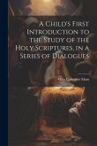 A Child's First Introduction to the Study of the Holy Scriptures, in a Series of Dialogues A Child's First Introduction to the Study of the Holy Scriptures, in a Series of Dialogues