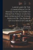 Labor Laws Of The Commonwealth Of Massachusetts Compiled From The Public Statutes And Subsequent Acts And Resolves By The Bureau Of Statistics Of Labo