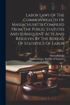 Labor Laws Of The Commonwealth Of Massachusetts Compiled From The Public Statutes And Subsequent Acts And Resolves By The Bureau Of Statistics Of Labor - Massachusetts