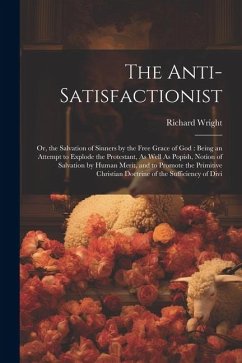 The Anti-Satisfactionist: Or, the Salvation of Sinners by the Free Grace of God: Being an Attempt to Explode the Protestant, As Well As Popish, - Wright, Richard