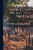 How to Build a Home, the House Practical: Being Suggestions As to Safety From Fire, Safety to Health, Comfort, Convenience, Durability, and Economy