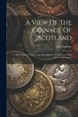 A View Of The Coinage Of Scotland: With Copious Tables, Lists, Descriptions, And Extracts From Acts Of Parliament