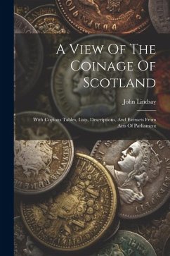 A View Of The Coinage Of Scotland: With Copious Tables, Lists, Descriptions, And Extracts From Acts Of Parliament - Lindsay, John