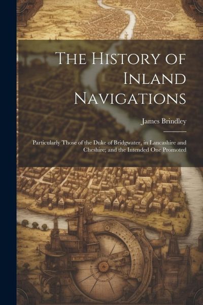 The History of Inland Navigations: Particularly Those of the Duke of Bridgwater, in Lancashire and Cheshire; and the Intended One Promoted The History of Inland Navigations: Particularly Those of the Duke of Bridgwater, in Lancashire and Cheshire; and the Intended One Promoted