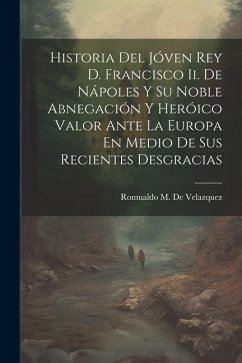 Historia Del Jóven Rey D. Francisco Ii. De Nápoles Y Su Noble Abnegación Y Heróico Valor Ante La Europa En Medio De Sus Recientes Desgracias - De Velazquez, Romualdo M.