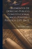 Elementos De Derecho Publico Constitucional Teorico, Positive I Politico. 2 Pt. [In 1].