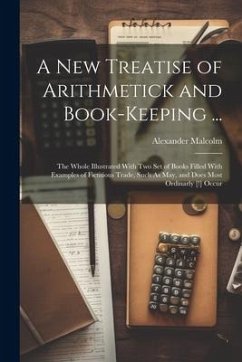 A New Treatise of Arithmetick and Book-Keeping ...: The Whole Illustrated With Two Set of Books Filled With Examples of Fictitious Trade, Such As May, - Malcolm, Alexander