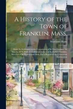 A History of the Town of Franklin, Mass.; From its Settlement to the Completion of its First Century, 2d March, 1878; With Genealogical Notices of its - Blake, Mortimer