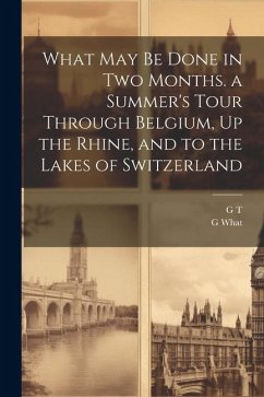 What May Be Done in Two Months. a Summer's Tour Through Belgium, Up the Rhine, and to the Lakes of Switzerland - T, G.; What, G.