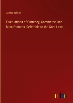 Fluctuations of Currency, Commerce, and Manufactures, Referable to the Corn Laws - Wilson, James