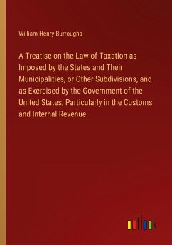 A Treatise on the Law of Taxation as Imposed by the States and Their Municipalities, or Other Subdivisions, and as Exercised by the Government of the United States, Particularly in the Customs and Internal Revenue