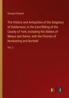 The History and Antiquities of the Seigniory of Holderness, in the East-Riding of the County of York, Including the Abbies of Meaux and Swine, with the Priories of Nunkeeling and Burstall - Poulson, George