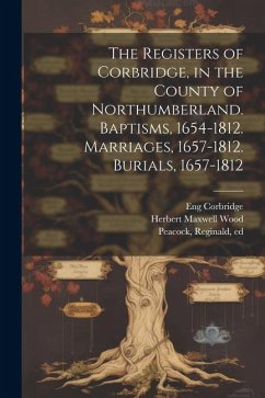 The Registers of Corbridge, in the County of Northumberland. Baptisms, 1654-1812. Marriages, 1657-1812. Burials, 1657-1812 - Wood, Herbert Maxwell