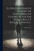 El Diputado Mártir Cuadro De Costumbres En Cuatro Actos Por Roque Roca Y Roquete [pseud.]...