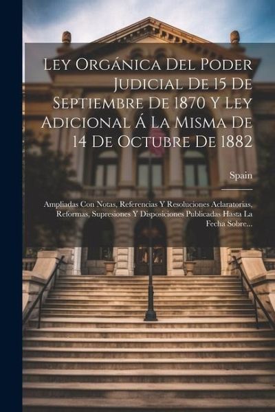 Ley Orgánica Del Poder Judicial De 15 De Septiembre De 1870 Y Ley Adicional Á La Misma De 14 De Octubre De 1882: Ampliadas Con Notas, Referencias Y Re Ley Orgánica Del Poder Judicial De 15 De Septiembre De 1870 Y Ley Adicional Á La Misma De 14 De Octubre De 1882: Ampliadas Con Notas, Referencias Y Re