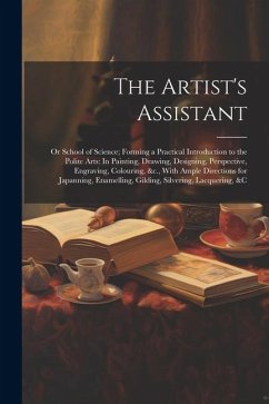 The Artist's Assistant: Or School of Science; Forming a Practical Introduction to the Polite Arts: In Painting, Drawing, Designing, Perspectiv - Anonymous