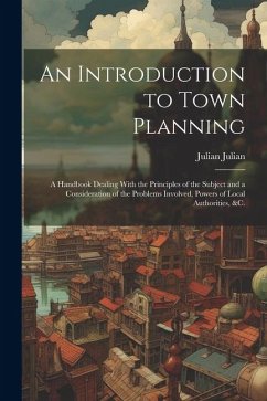 An Introduction to Town Planning; a Handbook Dealing With the Principles of the Subject and a Consideration of the Problems Involved, Powers of Local - Julian, Julian