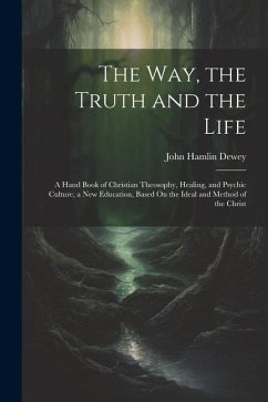 The Way, the Truth and the Life: A Hand Book of Christian Theosophy, Healing, and Psychic Culture, a New Education, Based On the Ideal and Method of t - Dewey, John Hamlin