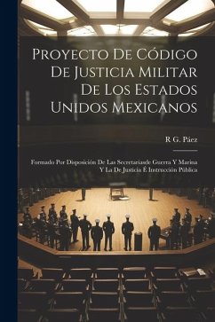 Proyecto De Código De Justicia Militar De Los Estados Unidos Mexicanos: Formado Por Disposición De Las Secretariasde Guerra Y Marina Y La De Justicia - Páez, R. G.