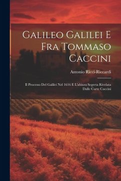 Galileo Galilei E Fra Tommaso Caccini: Il Processo Del Galilei Nel 1616 E L'abiura Segreta Rivelata Dalle Carte Caccini - Ricci-Riccardi, Antonio