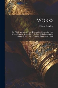 Works: To Which Are Added Three Dissertations Concerning Jesus Christ, John the Baptist, James the Just, God's Command to Abr - Josephus, Flavius