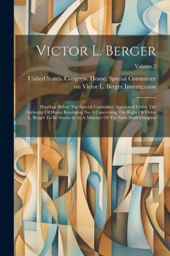 Victor L. Berger: Hearings Before The Special Committee Appointed Under The Authority Of House Resolution No. 6 Concerning The Right Of