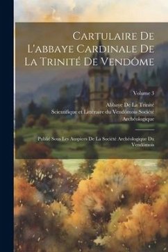 Cartulaire De L'abbaye Cardinale De La Trinité De Vendôme: Publié Sous Les Auspices De La Société Archéologique Du Vendômois; Volume 3 - De La Trinité, Abbaye