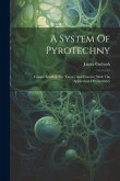 A System Of Pyrotechny: Comprehending The Theory And Practice, With The Application Of Chemistry