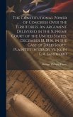 The Constitutional Power of Congress Over the Territories. An Argument Delivered in the Supreme Court of the United States, December 18, 1856, in the