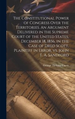 The Constitutional Power of Congress Over the Territories. An Argument Delivered in the Supreme Court of the United States, December 18, 1856, in the - Curtis, George Ticknor