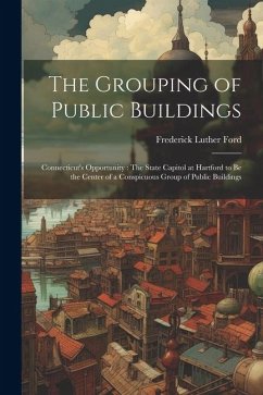 The Grouping of Public Buildings: Connecticut's Opportunity: The State Capitol at Hartford to Be the Center of a Conspicuous Group of Public Buildings - Ford, Frederick Luther