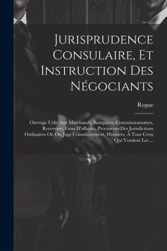 Jurisprudence Consulaire, Et Instruction Des Négociants: Ouvrage Utile Aux Marchands, Banquiers, Commissionnaires, Receveurs, Gens D'affaires, Procure - Rogue