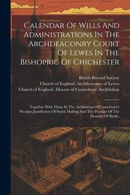 Calendar Of Wills And Administrations In The Archdeaconry Court Of Lewes In The Bishopric Of Chichester: Together With Those In The Archbishop Of Cant Calendar Of Wills And Administrations In The Archdeaconry Court Of Lewes In The Bishopric Of Chichester: Together With Those In The Archbishop Of Cant