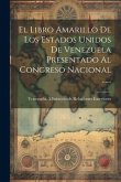 El Libro Amarillo De Los Estados Unidos De Venezuela Presentado Al Congreso Nacional ......