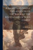 A Short and Simple Explanation of the Book of the Revelation of Jesus Christ A Short and Simple Explanation of the Book of the Revelation of Jesus Christ