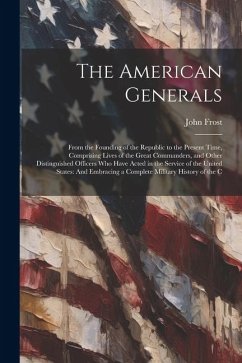 The American Generals: From the Founding of the Republic to the Present Time, Comprising Lives of the Great Commanders, and Other Distinguish - Frost, John