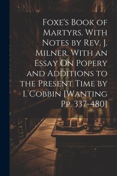 Foxe's Book of Martyrs. With Notes by Rev. J. Milner. With an Essay On Popery and Additions to the Present Time by I. Cobbin [Wanting Pp. 337-480] - Anonymous