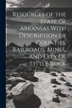 Resources of the State of Arkansas With Description of Counties, Railroads, Mines, and City of Little Rock - Anonymous
