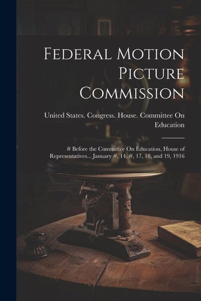Federal Motion Picture Commission: # Before the Committee On Education, House of Representatives... January #, 14, #, 17, 18, and 19, 1916 Federal Motion Picture Commission: # Before the Committee On Education, House of Representatives... January #, 14, #, 17, 18, and 19, 1916