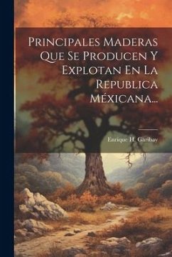 Principales Maderas Que Se Producen Y Explotan En La Republica Méxicana... - Garibay, Enrique H.