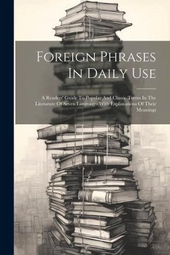 Foreign Phrases In Daily Use: A Readers' Guide To Popular And Classic Terms In The Literature Of Seven Languages With Explanations Of Their Meanings - Anonymous