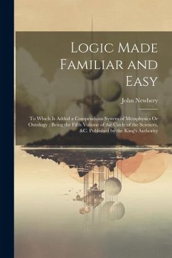 Logic Made Familiar and Easy: To Which Is Added a Compendious System of Metaphysics Or Ontology: Being the Fifth Volume of the Circle of the Science - Newbery, John