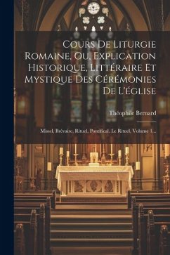 Cours De Liturgie Romaine, Ou, Explication Historique, Littéraire Et Mystique Des Cérémonies De L'église: Missel, Brévaire, Rituel, Pontifical. Le Rit - Bernard, Théophile