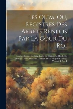 Les Olim, Ou, Registres Des Arrêts Rendus Par La Cour Du Roi: Sous Les Règnes De Saint Louis, De Philippe Le Hardi, De Philippe Le Bel, De Louis Le Hu - Anonymous