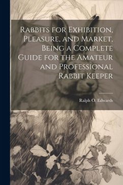 Rabbits for Exhibition, Pleasure, and Market, Being a Complete Guide for the Amateur and Professional Rabbit Keeper - Edwards, Ralph O.